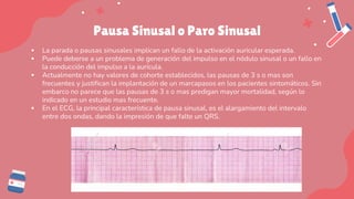 Pausa Sinusal o Paro Sinusal
▪ La parada o pausas sinusales implican un fallo de la activación auricular esperada.
▪ Puede deberse a un problema de generación del impulso en el nódulo sinusal o un fallo en
la conducción del impulso a la aurícula.
▪ Actualmente no hay valores de cohorte establecidos, las pausas de 3 s o mas son
frecuentes y justifican la implantación de un marcapasos en los pacientes sintomáticos. Sin
embarco no parece que las pausas de 3 s o mas predigan mayor mortalidad, según lo
indicado en un estudio mas frecuente.
▪ En el ECG, la principal característica de pausa sinusal, es el alargamiento del intervalo
entre dos ondas, dando la impresión de que falte un QRS.
 