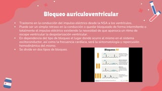 Bloqueo auriculoventricular
▪ Trastorno en la conducción del impulso eléctrico desde la NSA a los ventrículos.
▪ Puede ser un simple retraso en la conducción o quedar bloqueado de forma intermitente o
totalmente el impulso eléctrico existiendo la necesidad de que aparezca un ritmo de
escape ventricular la despolarización ventricular.
▪ En dependencia del tipo de bloqueo el lugar donde ocurre al mismo en el sistema
excitoconductor, así como la frecuencia cardíaca, será la sintomatología y repercusión
hemodinámica del mismo.
▪ Se divide en dos tipos de bloqueo.
 