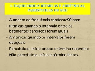 + Aumento de frequência cardíaca>90 bpm
+ Ritmicas quando o intervalo entre os
batimentos cardíacos forem iguais
+ Arritmicas quando os intervalos forem
desiguais
+ Paroxísticas: Início brusco e término repentino
+ Não paroxísticas: Início e término lentos.
 