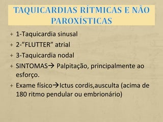 + 1-Taquicardia sinusal
+ 2-”FLUTTER” atrial
+ 3-Taquicardia nodal
+ SINTOMAS Palpitação, principalmente ao
esforço.
+ Exame físicoIctus cordis,ausculta (acima de
180 ritmo pendular ou embrionário)
 