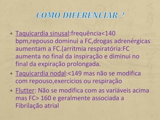 + Taquicardia sinusal:frequência<140
bpm,repouso dominui a FC,drogas adrenérgicas
aumentam a FC.(arritmia respiratória:FC
aumenta no final da inspiração e diminui no
final da expiração prolongada.
+ Taquicardia nodal:<149 mas não se modifica
com repouso,exercícios ou respiração
+ Flutter: Não se modifica com as variáveis acima
mas FC> 160 e geralmente associada a
Fibrilação atrial
 