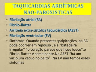 + Fibrilação atrial (FA)Fibrilação atrial (FA)
+ Fibrilo-flutterFibrilo-flutter
+ Arritmia extra-sistólica taquicárdica (AEST)Arritmia extra-sistólica taquicárdica (AEST)
+ Fibrilação ventricular (FV)Fibrilação ventricular (FV)
+ Sintomas: Quando presentes :palpitações ,na FA
pode ocorrer em repouso , é a “batedeira
irregular” “o coração parece que ficou louco”,o
Fibrilo-flutter é semelhante.Na AEST “há um
vazio,um vácuo no peito” .Na FV não temos esses
sintomas
 