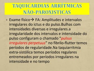 + Exame físico FA: Amplitudes e intervalos
irregulares do ictus e do pulso.Bulhas com
intensidades diversas e irregulares.a
irregularidade dos intervalos e intensidade do
pulso configuram o chamado “pulsus
irregulares perpetuus” no fibrilo-flutter temos
períodos de regularidade.Na taquiarritmia
extra-sistólica temos períodos regulares
entremeados por períodos irregulares na
intensidade e no tempo
 