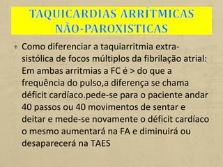 + Como diferenciar a taquiarritmia extra-
sistólica de focos múltiplos da fibrilação atrial:
Em ambas arritmias a FC é > do que a
frequência do pulso,a diferença se chama
déficit cardíaco.pede-se para o paciente andar
40 passos ou 40 movimentos de sentar e
deitar e mede-se novamente o déficit cardíaco
o mesmo aumentará na FA e diminuirá ou
desaparecerá na TAES
 