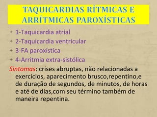 + 1-Taquicardia atrial
+ 2-Taquicardia ventricular
+ 3-FA paroxística
+ 4-Arritmia extra-sistólica
Sintomas: crises abruptas, não relacionadas a
exercícios, aparecimento brusco,repentino,e
de duração de segundos, de minutos, de horas
e até de dias,com seu término também de
maneira repentina.
 