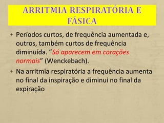+ Períodos curtos, de frequência aumentada e,
outros, também curtos de frequência
diminuída. ”Só aparecem em corações
normais” (Wenckebach).
+ Na arritmia respiratória a frequência aumenta
no final da inspiração e diminui no final da
expiração
 