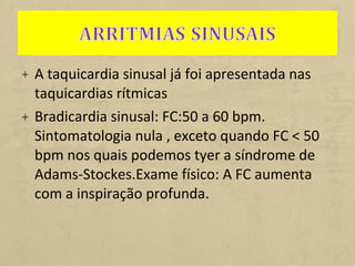 + A taquicardia sinusal já foi apresentada nas
taquicardias rítmicas
+ Bradicardia sinusal: FC:50 a 60 bpm.
Sintomatologia nula , exceto quando FC < 50
bpm nos quais podemos tyer a síndrome de
Adams-Stockes.Exame físico: A FC aumenta
com a inspiração profunda.
 