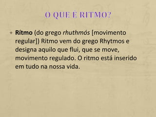 + Rítmo (do grego rhuthmós [movimento
regular]) Ritmo vem do grego Rhytmos e
designa aquilo que flui, que se move,
movimento regulado. O ritmo está inserido
em tudo na nossa vida.
 