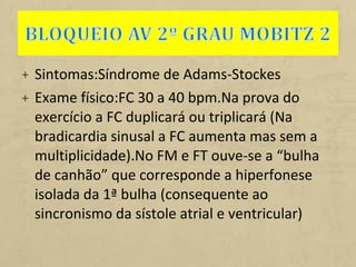 + Sintomas:Síndrome de Adams-Stockes
+ Exame físico:FC 30 a 40 bpm.Na prova do
exercício a FC duplicará ou triplicará (Na
bradicardia sinusal a FC aumenta mas sem a
multiplicidade).No FM e FT ouve-se a “bulha
de canhão” que corresponde a hiperfonese
isolada da 1ª bulha (consequente ao
sincronismo da sístole atrial e ventricular)
 