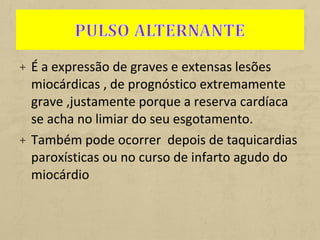 + É a expressão de graves e extensas lesões
miocárdicas , de prognóstico extremamente
grave ,justamente porque a reserva cardíaca
se acha no limiar do seu esgotamento.
+ Também pode ocorrer depois de taquicardias
paroxísticas ou no curso de infarto agudo do
miocárdio
 