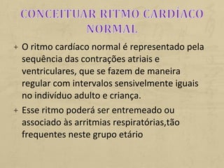 + O ritmo cardíaco normal é representado pela
sequência das contrações atriais e
ventriculares, que se fazem de maneira
regular com intervalos sensivelmente iguais
no indivíduo adulto e criança.
+ Esse ritmo poderá ser entremeado ou
associado às arritmias respiratórias,tão
frequentes neste grupo etário
 