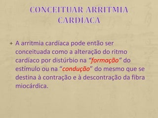 + A arritmia cardíaca pode então ser
conceituada como a alteração do ritmo
cardíaco por distúrbio na “formação” do
estímulo ou na “condução” do mesmo que se
destina à contração e à descontração da fibra
miocárdica.
 