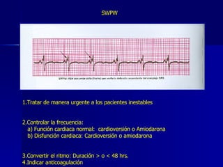 SWPW 1.Tratar de manera urgente a los pacientes inestables 2.Controlar la frecuencia:  a) Función cardiaca normal:  cardioversión o Amiodarona b) Disfunción cardiaca: Cardioversión o amiodarona 3.Convertir el ritmo: Duración > o < 48 hrs. 4.Indicar anticoagulación 
