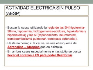 ACTIVIDAD ELECTRICA SIN PULSO
(AESP)
• Buscar la causa utilizando la regla de las 5H(hipotermia-
30min, hipoxemia, hidrogeniones-acidosis, hipokalemia y
hiperkalemia) y las 5T(taponamiento, neumotorax,
tromboembolismo pulmonar, trombosis coronaria,).
• Hasta no corregir la causa, se usa el esquema de
Adrenalina – Atropina que en asistolia.
• En ambos casos especialmente en asistolia se busca
llevar el corazón a FV para poder Desfibrilar.
 