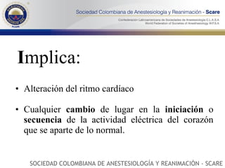 I mplica: Alteración del ritmo cardíaco Cualquier  cambio  de lugar en la  iniciación  o  secuencia  de la actividad eléctrica del corazón que se aparte de lo normal.  SOCIEDAD COLOMBIANA DE ANESTESIOLOGÍA Y REANIMACIÓN - SCARE 