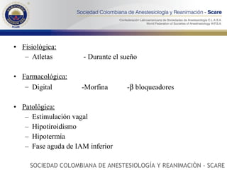 Fisiológica: Atletas   - Durante el sueño Farmacológica: Digital -Morfina -   bloqueadores Patológica: Estimulación vagal  Hipotiroidismo Hipotermia Fase aguda de IAM inferior SOCIEDAD COLOMBIANA DE ANESTESIOLOGÍA Y REANIMACIÓN - SCARE 
