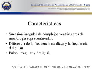 Características Sucesión irregular de complejos ventriculares de morfología supraventricular.  Diferencia de la frecuencia cardiaca y la frecuencia del pulso Pulso  irregular y desigual. SOCIEDAD COLOMBIANA DE ANESTESIOLOGÍA Y REANIMACIÓN - SCARE 