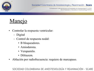 Manejo Controlar la respuesta ventricular: Digital Control de respuesta nodal: B bloqueadores. Amiodarona. Verapamilo. Diltiazem. Ablación por radiofrecuencia: requiere de marcapaso. SOCIEDAD COLOMBIANA DE ANESTESIOLOGÍA Y REANIMACIÓN - SCARE 
