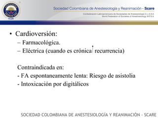 Cardioversión: Farmacológica. Eléctrica (cuando es crónica  recurrencia) Contraindicada en: - FA espontaneamente lenta: Riesgo de asistolia - Intoxicación por digitálicos SOCIEDAD COLOMBIANA DE ANESTESIOLOGÍA Y REANIMACIÓN - SCARE 