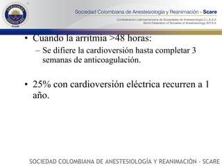 Cuando la arritmia >48 horas: Se difiere la cardioversión hasta completar 3 semanas de anticoagulación. 25% con cardioversión eléctrica recurren a 1 año. SOCIEDAD COLOMBIANA DE ANESTESIOLOGÍA Y REANIMACIÓN - SCARE 