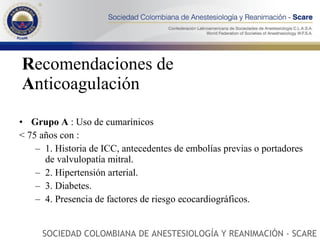 R ecomendaciones   de  A nticoagulación Grupo A  : Uso de cumarínicos  < 75 años con :  1. Historia de ICC, antecedentes de embolías previas o portadores de valvulopatía mitral.  2. Hipertensión arterial.  3. Diabetes.  4. Presencia de factores de riesgo ecocardiográficos.  SOCIEDAD COLOMBIANA DE ANESTESIOLOGÍA Y REANIMACIÓN - SCARE 