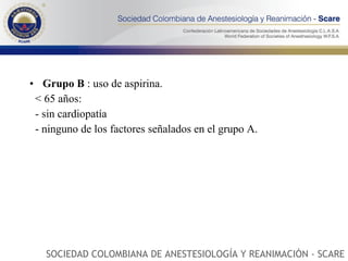 Grupo   B  : uso de aspirina.  < 65 años: - sin cardiopatía  - ninguno de los factores señalados en el grupo A.  SOCIEDAD COLOMBIANA DE ANESTESIOLOGÍA Y REANIMACIÓN - SCARE 