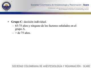 Grupo C : decisión individual.  65-75 años y ninguno de los factores señalados en el grupo A.  > de 75 años.  SOCIEDAD COLOMBIANA DE ANESTESIOLOGÍA Y REANIMACIÓN - SCARE 