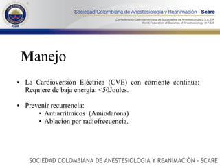 M anejo La Cardioversión Eléctrica (CVE) con corriente continua: Requiere de baja energía: <50Joules. Prevenir recurrencia:  Antiarrítmicos  (Amiodarona) Ablación por radiofrecuencia. SOCIEDAD COLOMBIANA DE ANESTESIOLOGÍA Y REANIMACIÓN - SCARE 