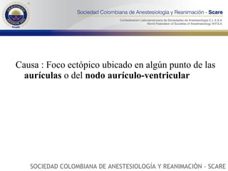 Causa : Foco ectópico ubicado en algún punto de las  aurículas  o del  nodo aurículo-ventricular  SOCIEDAD COLOMBIANA DE ANESTESIOLOGÍA Y REANIMACIÓN - SCARE 