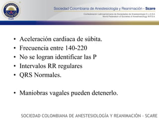 Aceleración cardiaca de súbita. Frecuencia entre 140-220 No se logran identificar las P Intervalos RR regulares QRS Normales. Maniobras vagales pueden detenerlo. SOCIEDAD COLOMBIANA DE ANESTESIOLOGÍA Y REANIMACIÓN - SCARE 