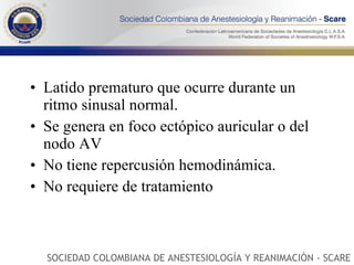 Latido prematuro que ocurre durante un ritmo sinusal normal. Se genera en foco ectópico auricular o del nodo AV No tiene repercusión hemodinámica. No requiere de tratamiento SOCIEDAD COLOMBIANA DE ANESTESIOLOGÍA Y REANIMACIÓN - SCARE 