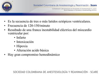Es la secuencia de tres o más latidos ectópicos ventriculares. Frecuencia de 120-150/minuto Resultado de una franca inestabilidad eléctrica del miocardio ventricular por: Infarto Intoxicación Hipoxia Alteración acido básica Hay gran compromiso hemodinámico SOCIEDAD COLOMBIANA DE ANESTESIOLOGÍA Y REANIMACIÓN - SCARE 