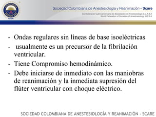 Ondas regulares sin líneas de base isoeléctricas usualmente es un precursor de la fibrilación ventricular. Tiene Compromiso hemodinámico.  Debe iniciarse de inmediato con las maniobras de reanimación y la inmediata supresión del flúter ventricular con choque eléctrico.  SOCIEDAD COLOMBIANA DE ANESTESIOLOGÍA Y REANIMACIÓN - SCARE 