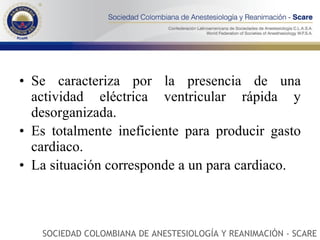 Se caracteriza por la presencia de una actividad eléctrica ventricular rápida y desorganizada. Es totalmente ineficiente para producir gasto cardiaco. La situación corresponde a un para cardiaco.  SOCIEDAD COLOMBIANA DE ANESTESIOLOGÍA Y REANIMACIÓN - SCARE 