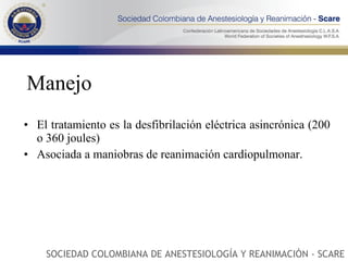Manejo El tratamiento es la desfibrilación eléctrica asincrónica (200 o 360 joules)  Asociada a maniobras de reanimación cardiopulmonar.  SOCIEDAD COLOMBIANA DE ANESTESIOLOGÍA Y REANIMACIÓN - SCARE 
