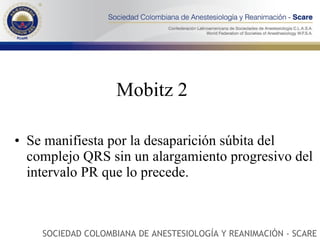 Mobitz 2 Se manifiesta por la desaparición súbita del complejo QRS sin un alargamiento progresivo del intervalo PR que lo precede. SOCIEDAD COLOMBIANA DE ANESTESIOLOGÍA Y REANIMACIÓN - SCARE 