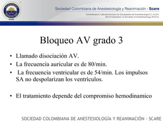 Bloqueo AV grado 3 Llamado disociación AV. La frecuencia auricular es de 80/min. La frecuencia ventricular es de 54/min. Los impulsos SA no despolarizan los ventrículos.  El tratamiento depende del compromiso hemodinamico SOCIEDAD COLOMBIANA DE ANESTESIOLOGÍA Y REANIMACIÓN - SCARE 