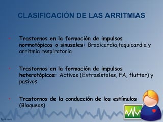 CLASIFICACIÓN DE LAS ARRITMIAS
• Trastornos en la formación de impulsos
normotópicos o sinusales: Bradicardia,taquicardia y
arritmia respiratoria
• Trastornos en la formación de impulsos
heterotópicos: Activos (Extrasístoles, FA, flutter) y
pasivos
• Trastornos de la conducción de los estímulos
(Bloqueos)
 