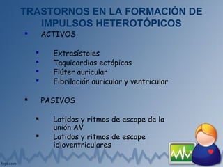 TRASTORNOS EN LA FORMACIÓN DE
IMPULSOS HETEROTÓPICOS
 ACTIVOS
 Extrasístoles
 Taquicardias ectópicas
 Flúter auricular
 Fibrilación auricular y ventricular
 PASIVOS
 Latidos y ritmos de escape de la
unión AV
 Latidos y ritmos de escape
idioventriculares
 