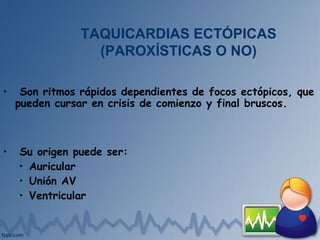 TAQUICARDIAS ECTÓPICAS
(PAROXÍSTICAS O NO)
• Son ritmos rápidos dependientes de focos ectópicos, que
pueden cursar en crisis de comienzo y final bruscos.
• Su origen puede ser:
• Auricular
• Unión AV
• Ventricular
 