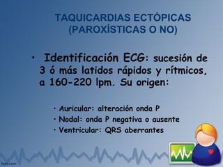 • Identificación ECG: sucesión de
3 ó más latidos rápidos y rítmicos,
a 160-220 lpm. Su origen:
• Auricular: alteración onda P
• Nodal: onda P negativa o ausente
• Ventricular: QRS aberrantes
TAQUICARDIAS ECTÓPICAS
(PAROXÍSTICAS O NO)
 