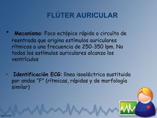 FLÚTER AURICULAR
• Mecanismo: Foco ectópico rápido o circuíto de
reentrada que origina estímulos auriculares
rítmicos a una frecuencia de 250-350 lpm. No
todos los estímulos auriculares alcanza los
ventrículos
• Identificación ECG: línea isoeléctrica sustituida
por ondas “F” (rítmicas, rápidas y de morfología
similar)
 
