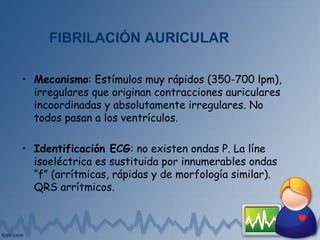 FIBRILACIÓN AURICULAR
• Mecanismo: Estímulos muy rápidos (350-700 lpm),
irregulares que originan contracciones auriculares
incoordinadas y absolutamente irregulares. No
todos pasan a los ventrículos.
• Identificación ECG: no existen ondas P. La líne
isoeléctrica es sustituida por innumerables ondas
“f” (arrítmicas, rápidas y de morfología similar).
QRS arrítmicos.
 