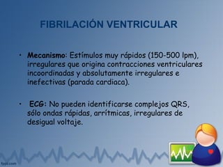 FIBRILACIÓN VENTRICULAR
• Mecanismo: Estímulos muy rápidos (150-500 lpm),
irregulares que origina contracciones ventriculares
incoordinadas y absolutamente irregulares e
inefectivas (parada cardiaca).
• ECG: No pueden identificarse complejos QRS,
sólo ondas rápidas, arrítmicas, irregulares de
desigual voltaje.
 