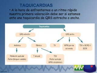 TAQUICARDIAS
• A la hora de enfrentarnos a un ritmo rápido
nuestra primera valoración debe ser si estamos
ante una taquicardia de QRS estrecho o ancho.
T: taquicardia; WPW: Síndrome de Wolff-Parkinson-White; TSV: taquicardia supraventricular; TV:
taquicardia ventricular; BCRD: bloqueo completo rama derecha; BCRI: bloqueo completo rama izquierda
 
