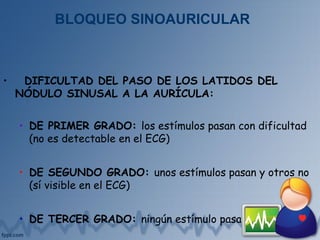 BLOQUEO SINOAURICULAR
• DIFICULTAD DEL PASO DE LOS LATIDOS DEL
NÓDULO SINUSAL A LA AURÍCULA:
• DE PRIMER GRADO: los estímulos pasan con dificultad
(no es detectable en el ECG)
• DE SEGUNDO GRADO: unos estímulos pasan y otros no
(sí visible en el ECG)
• DE TERCER GRADO: ningún estímulo pasa
 