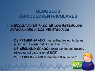 BLOQUEOS
AURÍCULOVENTRICULARES
• DIFICULTAD DE PASO DE LOS ESTÍMULOS
AURÍCULARES A LOS VENTRÍCULOS:
• DE PRIMER GRADO: los estímulos aurículares
pasan a los ventrículos con dificultad.
• DE SEGUNDO GRADO: unos estímulos pasan y
otros no (sí visible en el ECG)
• DE TERCER GRADO: ningún estímulo pasa
 