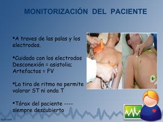 A traves de las palas y los
electrodos.
Cuidado con los electrodos
Desconexión = asistolia;
Artefactos = FV
La tira de ritmo no permite
valorar ST ni onda T
Tórax del paciente ----
siempre descubierto
MONITORIZACIÓN DEL PACIENTE
 