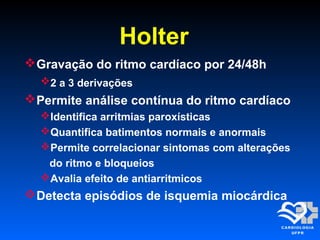Holter
Gravação do ritmo cardíaco por 24/48h
2 a 3 derivações
Permite análise contínua do ritmo cardíaco
Identifica arritmias paroxísticas
Quantifica batimentos normais e anormais
Permite correlacionar sintomas com alterações
do ritmo e bloqueios
Avalia efeito de antiarritmicos
Detecta episódios de isquemia miocárdica
 