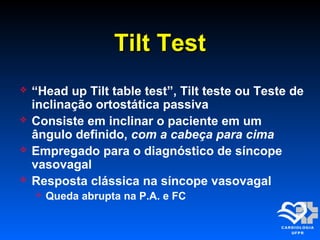 Tilt TestTilt Test
 “Head up Tilt table test”, Tilt teste ou Teste de
inclinação ortostática passiva
 Consiste em inclinar o paciente em um
ângulo definido, com a cabeça para cima
 Empregado para o diagnóstico de síncope
vasovagal
 Resposta clássica na síncope vasovagal
 Queda abrupta na P.A. e FC
 